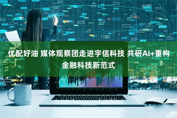 优配好油 媒体观察团走进宇信科技 共研AI+重构金融科技新范式
