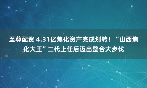 至尊配资 4.31亿焦化资产完成划转！“山西焦化大王”二代上任后迈出整合大步伐