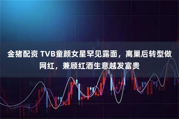 金猪配资 TVB童颜女星罕见露面，离巢后转型做网红，兼顾红酒生意越发富贵