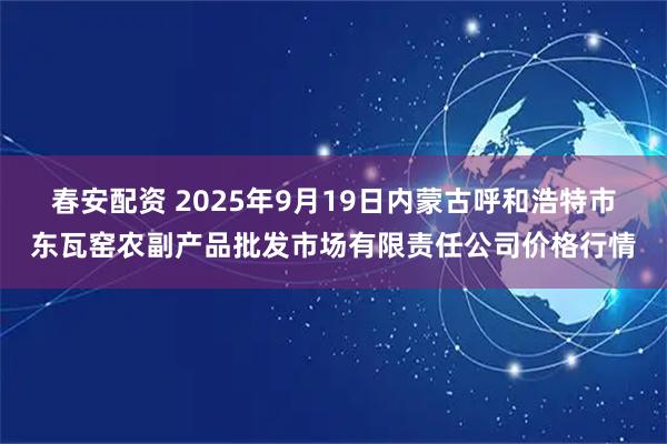 春安配资 2025年9月19日内蒙古呼和浩特市东瓦窑农副产品批发市场有限责任公司价格行情