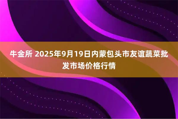 牛金所 2025年9月19日内蒙包头市友谊蔬菜批发市场价格行情