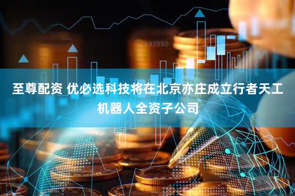 至尊配资 优必选科技将在北京亦庄成立行者天工机器人全资子公司