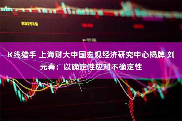 K线猎手 上海财大中国宏观经济研究中心揭牌 刘元春：以确定性应对不确定性