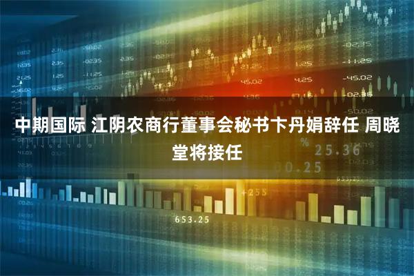 中期国际 江阴农商行董事会秘书卞丹娟辞任 周晓堂将接任