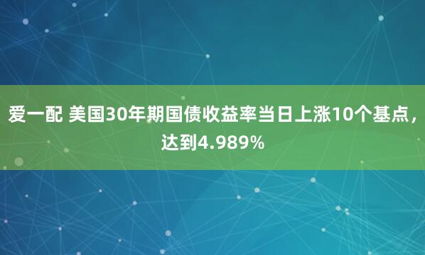 爱一配 美国30年期国债收益率当日上涨10个基点，达到4.989%