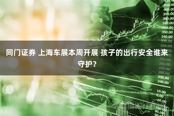 同门证券 上海车展本周开展 孩子的出行安全谁来守护？