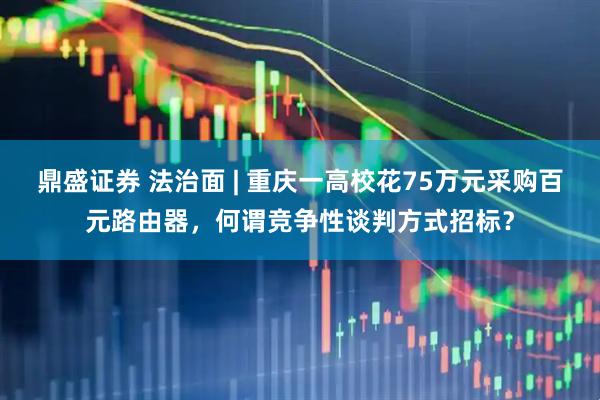 鼎盛证券 法治面 | 重庆一高校花75万元采购百元路由器，何谓竞争性谈判方式招标？