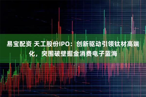 易宝配资 天工股份IPO：创新驱动引领钛材高端化，突围破壁掘金消费电子蓝海