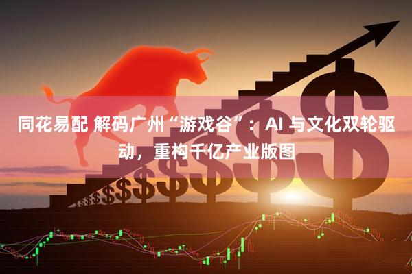同花易配 解码广州“游戏谷”：AI 与文化双轮驱动，重构千亿产业版图