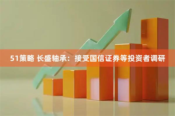 51策略 长盛轴承：接受国信证券等投资者调研