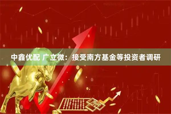 中鑫优配 广立微：接受南方基金等投资者调研