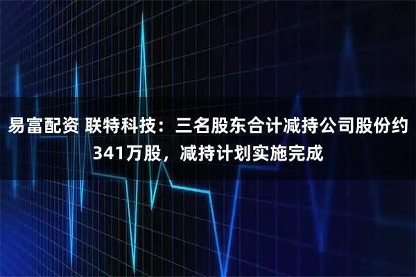 易富配资 联特科技：三名股东合计减持公司股份约341万股，减持计划实施完成