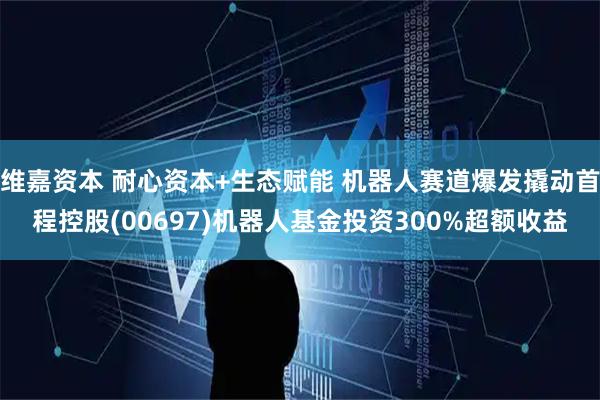 维嘉资本 耐心资本+生态赋能 机器人赛道爆发撬动首程控股(00697)机器人基金投资300%超额收益