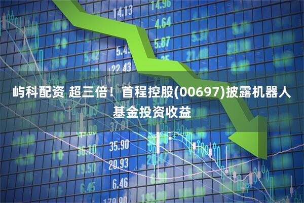 屿科配资 超三倍！首程控股(00697)披露机器人基金投资收益