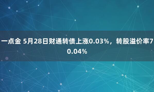 一点金 5月28日财通转债上涨0.03%，转股溢价率70.04%
