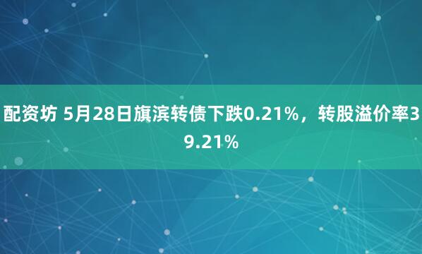 配资坊 5月28日旗滨转债下跌0.21%，转股溢价率39.21%