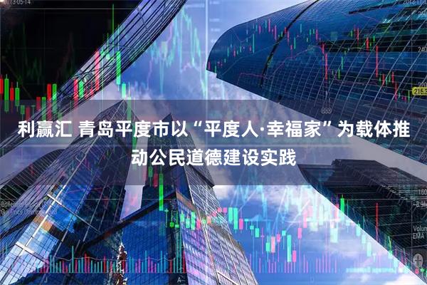 利赢汇 青岛平度市以“平度人·幸福家”为载体推动公民道德建设实践