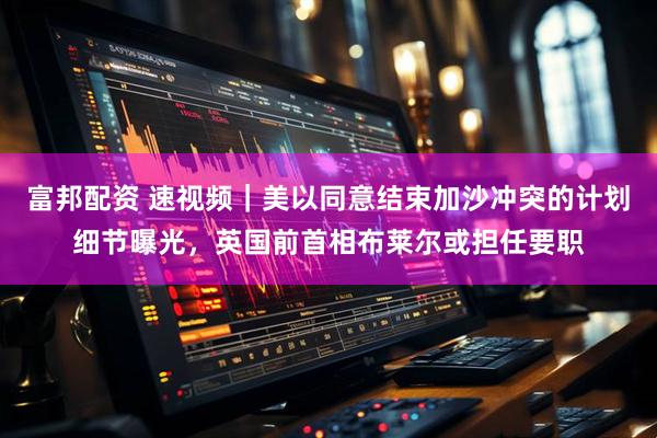 富邦配资 速视频｜美以同意结束加沙冲突的计划细节曝光，英国前首相布莱尔或担任要职