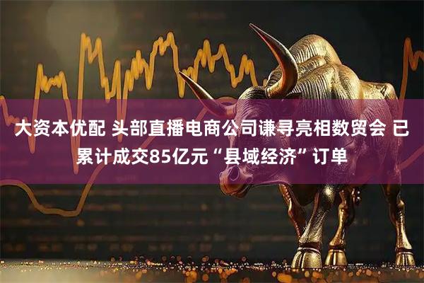 大资本优配 头部直播电商公司谦寻亮相数贸会 已累计成交85亿元“县域经济”订单