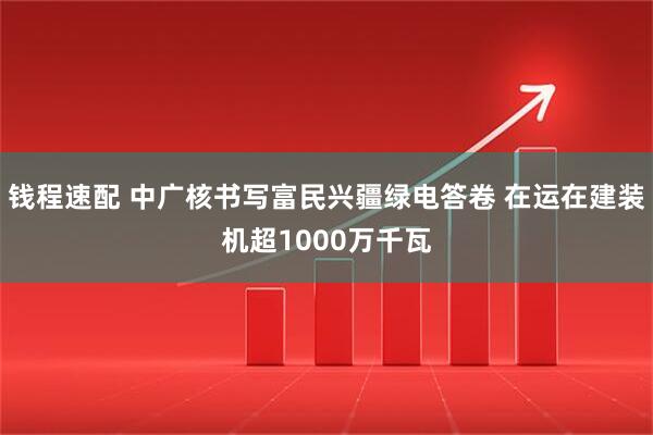 钱程速配 中广核书写富民兴疆绿电答卷 在运在建装机超1000万千瓦