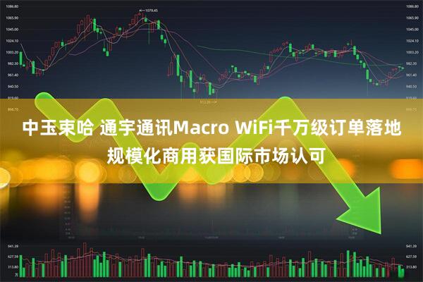 中玉束哈 通宇通讯Macro WiFi千万级订单落地  规模化商用获国际市场认可