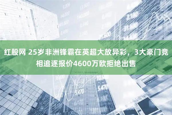 红股网 25岁非洲锋霸在英超大放异彩，3大豪门竞相追逐报价4600万欧拒绝出售