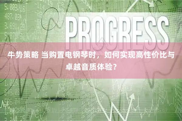 牛势策略 当购置电钢琴时，如何实现高性价比与卓越音质体验？