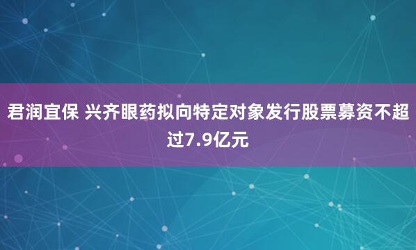君润宜保 兴齐眼药拟向特定对象发行股票募资不超过7.9亿元