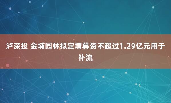 泸深投 金埔园林拟定增募资不超过1.29亿元用于补流