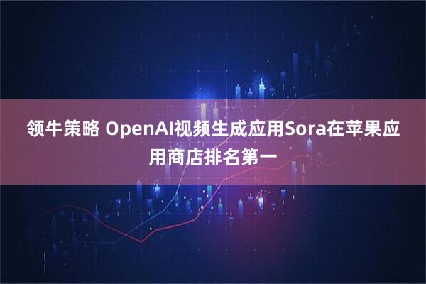 领牛策略 OpenAI视频生成应用Sora在苹果应用商店排名第一