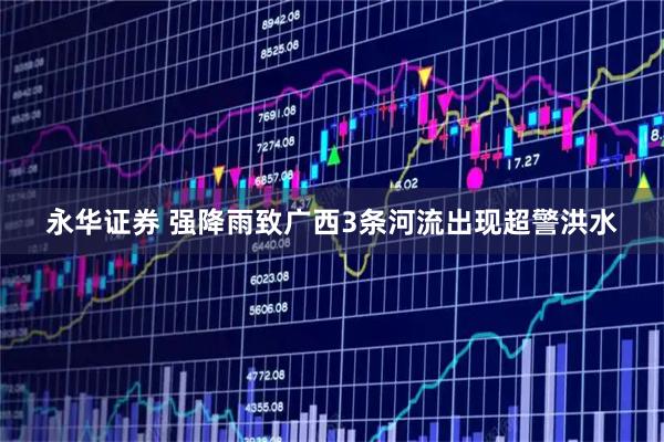 永华证券 强降雨致广西3条河流出现超警洪水