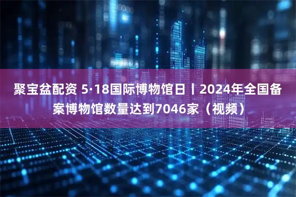 聚宝盆配资 5·18国际博物馆日丨2024年全国备案博物馆数量达到7046家（视频）