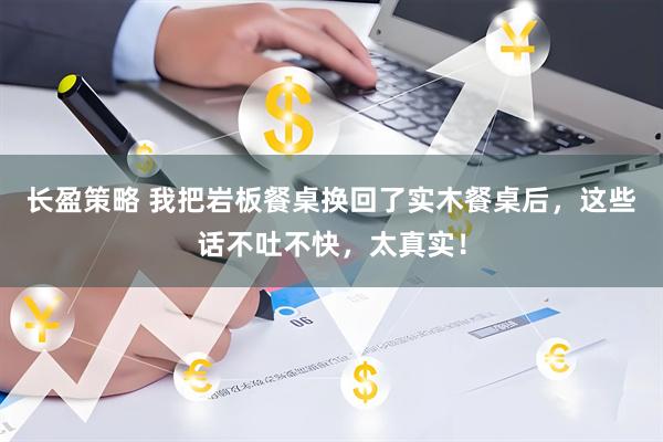 长盈策略 我把岩板餐桌换回了实木餐桌后，这些话不吐不快，太真实！