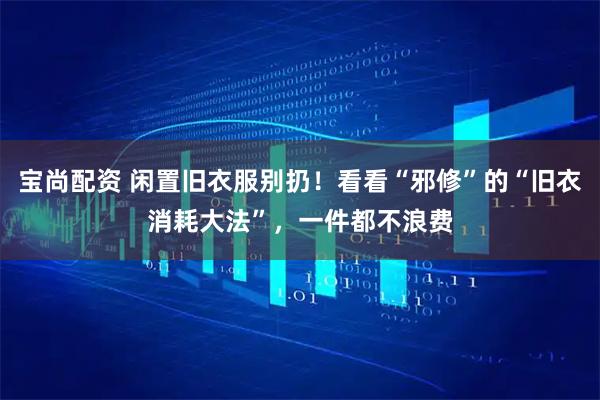 宝尚配资 闲置旧衣服别扔！看看“邪修”的“旧衣消耗大法”，一件都不浪费