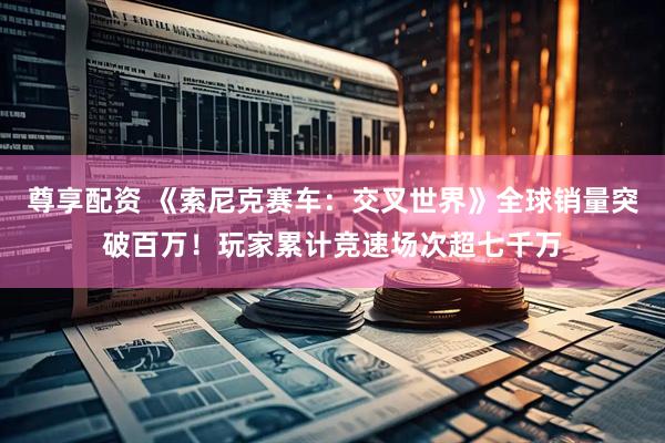尊享配资 《索尼克赛车：交叉世界》全球销量突破百万！玩家累计竞速场次超七千万