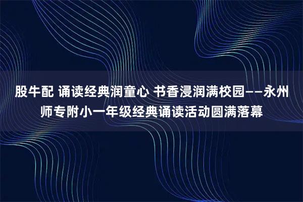 股牛配 诵读经典润童心 书香浸润满校园——永州师专附小一年级经典诵读活动圆满落幕