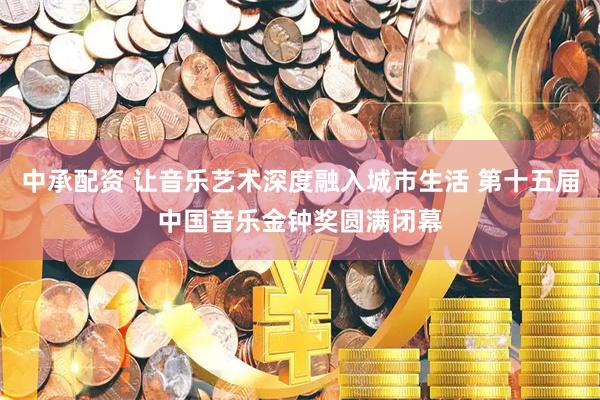中承配资 让音乐艺术深度融入城市生活 第十五届中国音乐金钟奖圆满闭幕