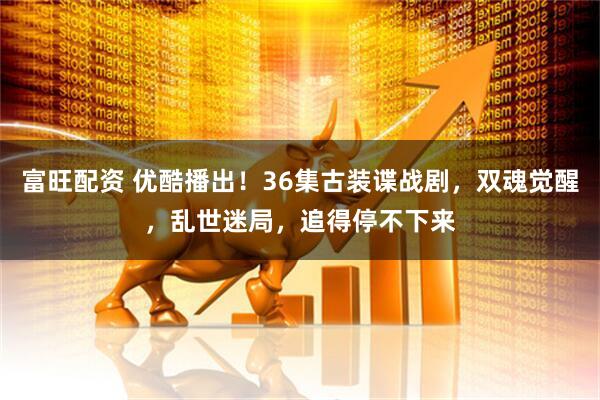 富旺配资 优酷播出！36集古装谍战剧，双魂觉醒，乱世迷局，追得停不下来
