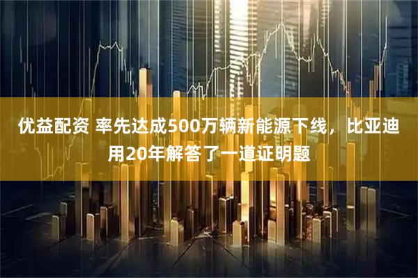 优益配资 率先达成500万辆新能源下线，比亚迪用20年解答了一道证明题