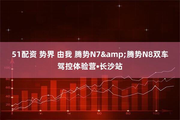 51配资 势界 由我 腾势N7&腾势N8双车驾控体验营•长沙站