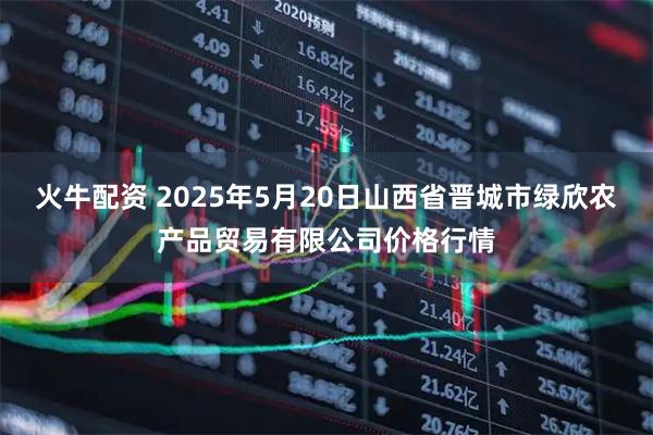 火牛配资 2025年5月20日山西省晋城市绿欣农产品贸易有限公司价格行情