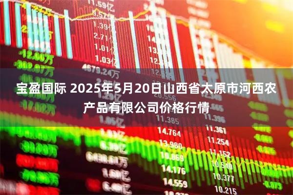 宝盈国际 2025年5月20日山西省太原市河西农产品有限公司价格行情