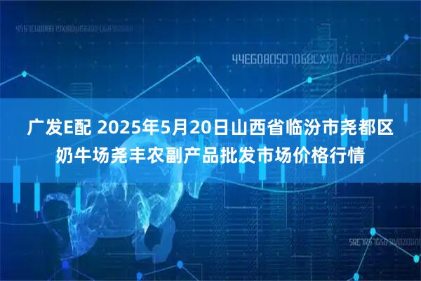 广发E配 2025年5月20日山西省临汾市尧都区奶牛场尧丰农副产品批发市场价格行情