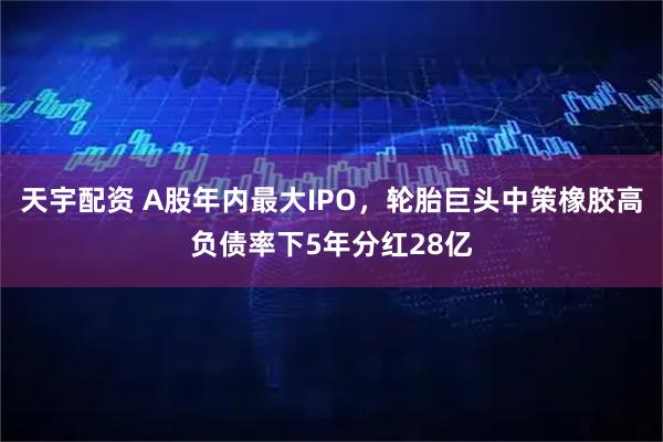 天宇配资 A股年内最大IPO，轮胎巨头中策橡胶高负债率下5年分红28亿