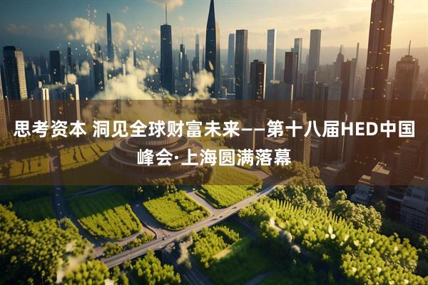 思考资本 洞见全球财富未来——第十八届HED中国峰会·上海圆满落幕