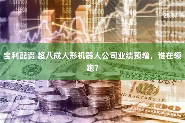 宝利配资 超八成人形机器人公司业绩预增，谁在领跑？