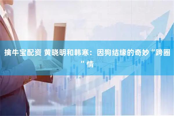 擒牛宝配资 黄晓明和韩寒：因狗结缘的奇妙“跨圈”情