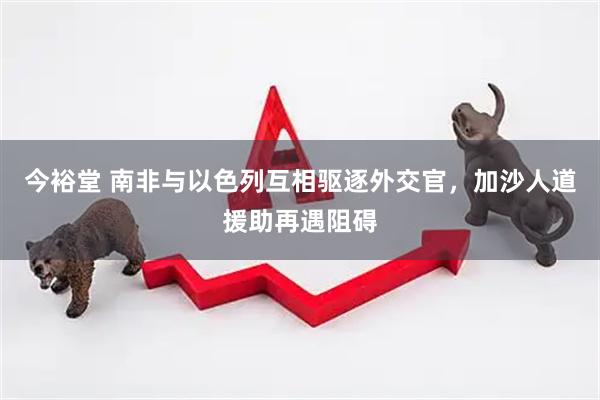 今裕堂 南非与以色列互相驱逐外交官，加沙人道援助再遇阻碍
