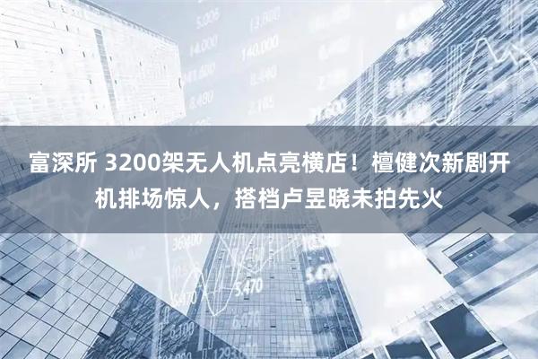 富深所 3200架无人机点亮横店！檀健次新剧开机排场惊人，搭档卢昱晓未拍先火