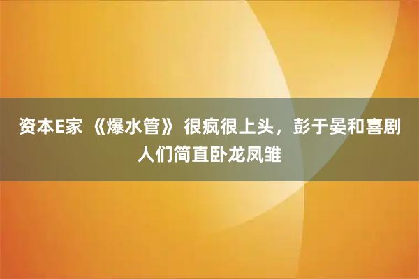 资本E家 《爆水管》 很疯很上头，彭于晏和喜剧人们简直卧龙凤雏